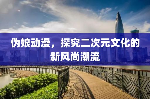 伪娘动漫，探究二次元文化的新风尚潮流