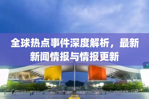 全球热点事件深度解析，最新新闻情报与情报更新