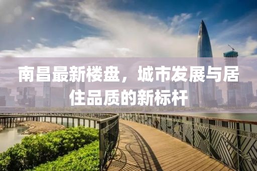 南昌最新楼盘，城市发展与居住品质的新标杆