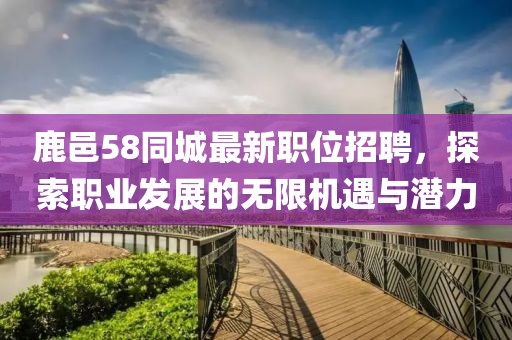 鹿邑58同城最新职位招聘，探索职业发展的无限机遇与潜力