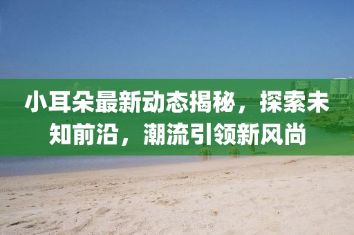 小耳朵最新动态揭秘，探索未知前沿，潮流引领新风尚