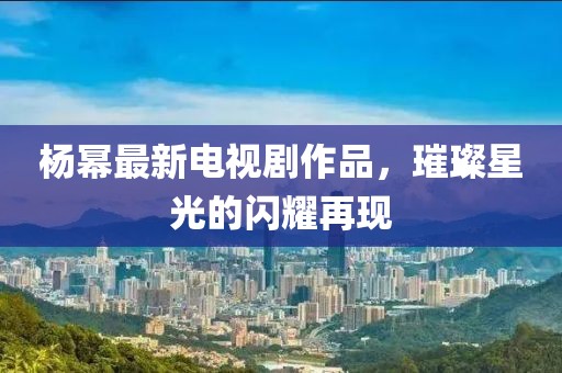 杨幂最新电视剧作品，璀璨星光的闪耀再现
