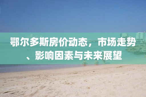 鄂尔多斯房价动态，市场走势、影响因素与未来展望