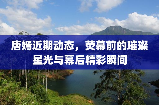 唐嫣近期动态，荧幕前的璀璨星光与幕后精彩瞬间