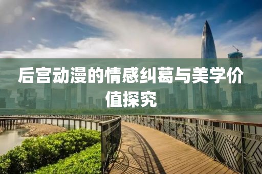 后宫动漫的情感纠葛与美学价值探究