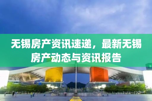无锡房产资讯速递，最新无锡房产动态与资讯报告