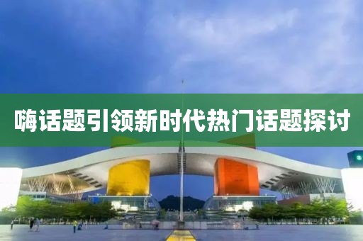 嗨话题引领新时代热门话题探讨