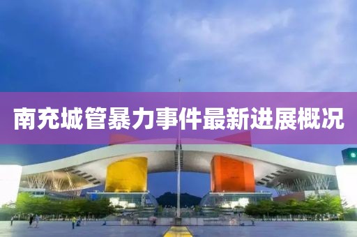南充城管暴力事件最新进展概况