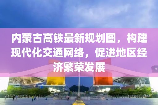 内蒙古高铁最新规划图，构建现代化交通网络，促进地区经济繁荣发展