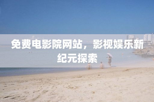 免费电影院网站，影视娱乐新纪元探索