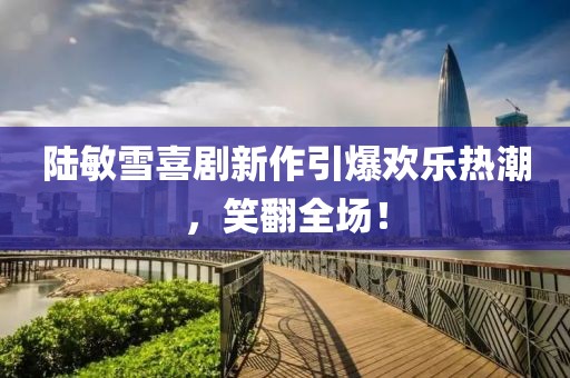 陆敏雪喜剧新作引爆欢乐热潮，笑翻全场！