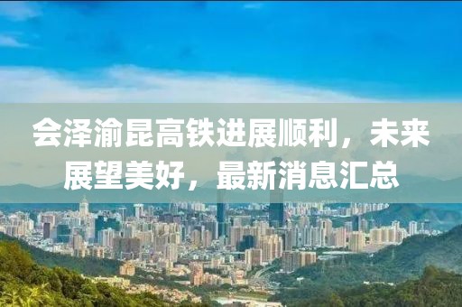 会泽渝昆高铁进展顺利，未来展望美好，最新消息汇总