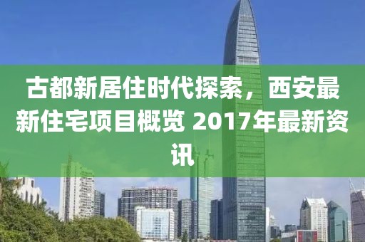 古都新居住时代探索，西安最新住宅项目概览 2017年最新资讯