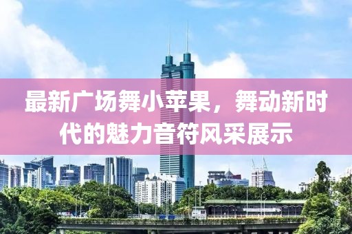 最新广场舞小苹果，舞动新时代的魅力音符风采展示
