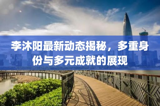 李沐阳最新动态揭秘，多重身份与多元成就的展现