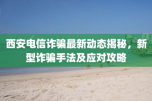 西安电信诈骗最新动态揭秘，新型诈骗手法及应对攻略