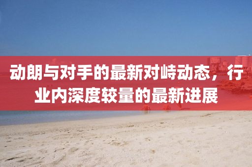 动朗与对手的最新对峙动态，行业内深度较量的最新进展
