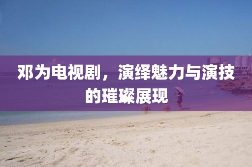 邓为电视剧，演绎魅力与演技的璀璨展现