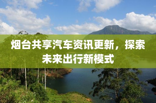 烟台共享汽车资讯更新，探索未来出行新模式