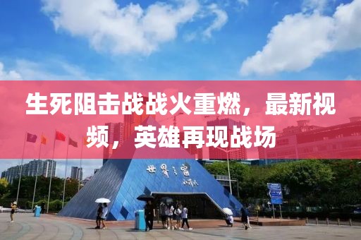 生死阻击战战火重燃，最新视频，英雄再现战场
