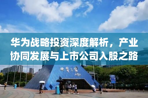华为战略投资深度解析，产业协同发展与上市公司入股之路