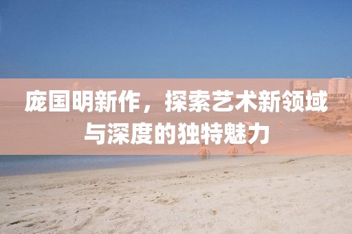 庞国明新作，探索艺术新领域与深度的独特魅力