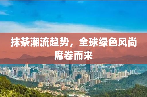抹茶潮流趋势，全球绿色风尚席卷而来