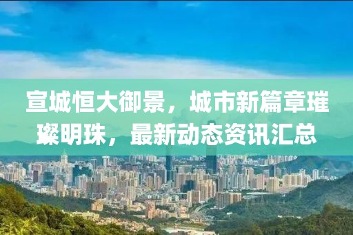 宣城恒大御景，城市新篇章璀璨明珠，最新动态资讯汇总