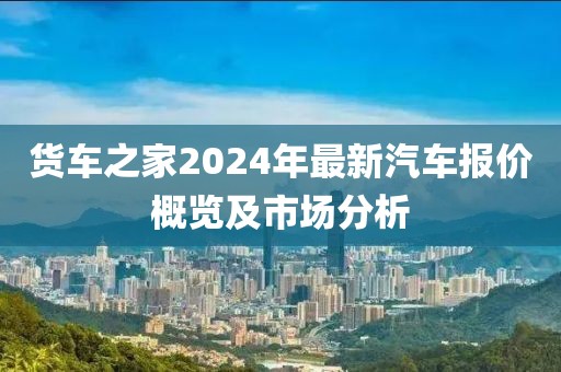 货车之家2024年最新汽车报价概览及市场分析