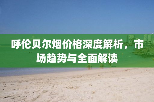 呼伦贝尔烟价格深度解析，市场趋势与全面解读