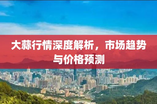 大蒜行情深度解析，市场趋势与价格预测