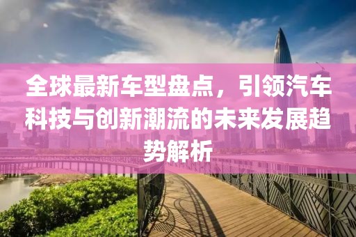 全球最新车型盘点，引领汽车科技与创新潮流的未来发展趋势解析