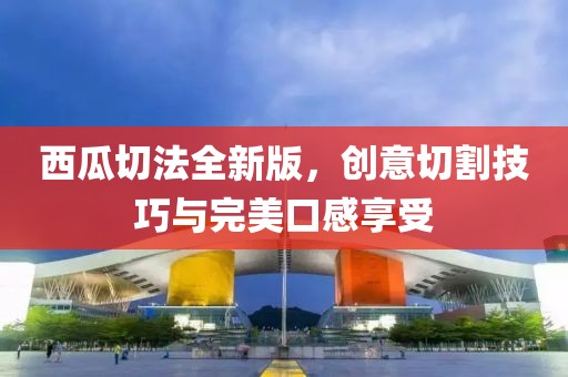 西瓜切法全新版，创意切割技巧与完美口感享受