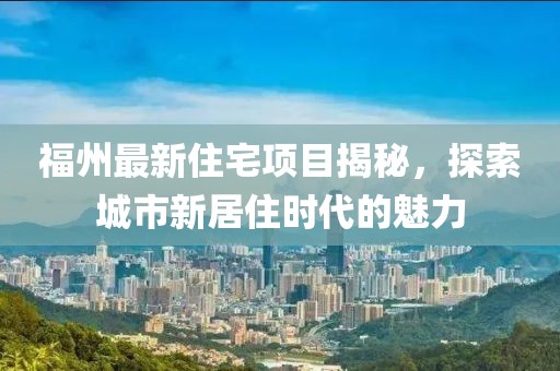 福州最新住宅项目揭秘，探索城市新居住时代的魅力