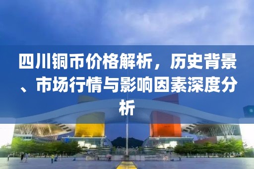 四川铜币价格解析，历史背景、市场行情与影响因素深度分析