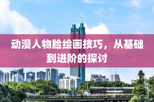 动漫人物脸绘画技巧，从基础到进阶的探讨