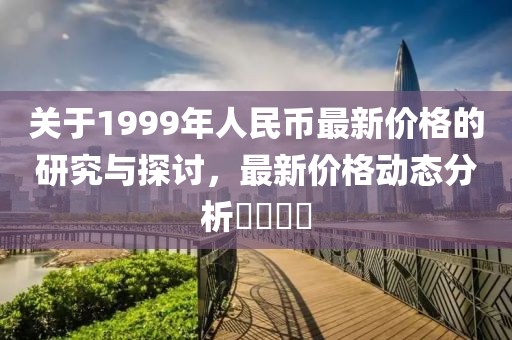 关于1999年人民币最新价格的研究与探讨，最新价格动态分析​​​​
