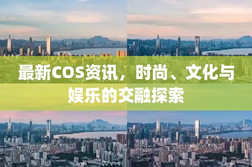 最新COS资讯，时尚、文化与娱乐的交融探索