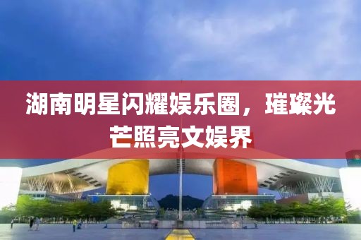 湖南明星闪耀娱乐圈，璀璨光芒照亮文娱界