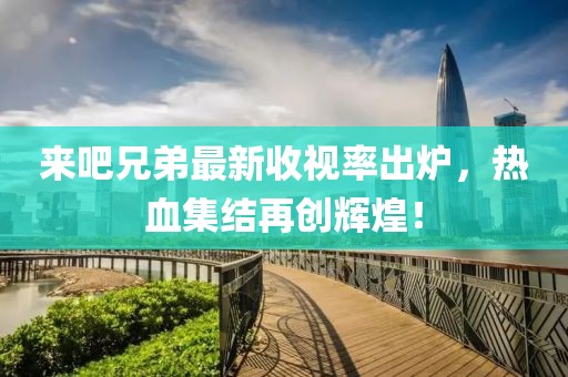 来吧兄弟最新收视率出炉，热血集结再创辉煌！