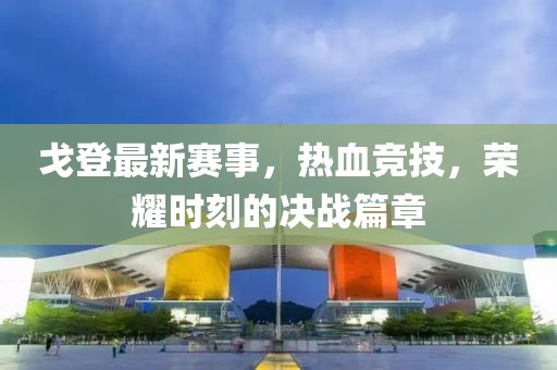 戈登最新赛事，热血竞技，荣耀时刻的决战篇章