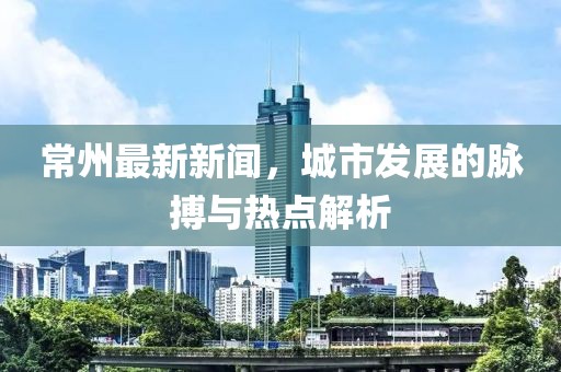 常州最新新闻，城市发展的脉搏与热点解析
