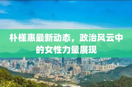 朴槿惠最新动态，政治风云中的女性力量展现