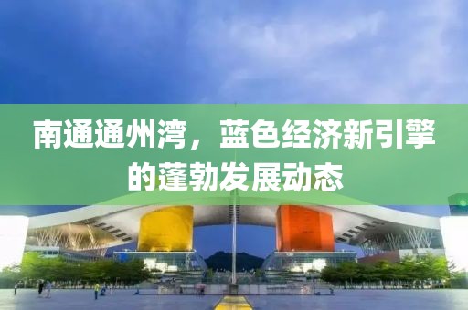 南通通州湾，蓝色经济新引擎的蓬勃发展动态