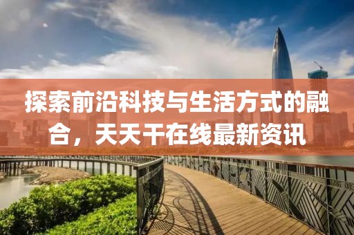 探索前沿科技与生活方式的融合，天天干在线最新资讯