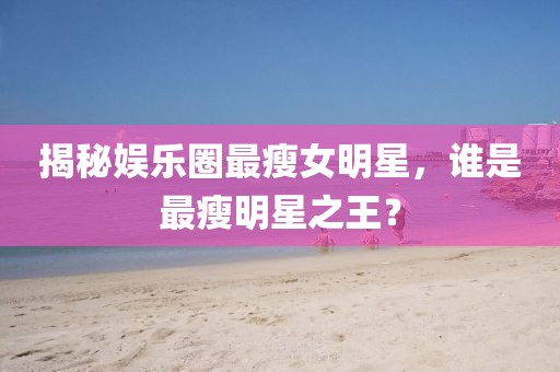 揭秘娱乐圈最瘦女明星，谁是最瘦明星之王？