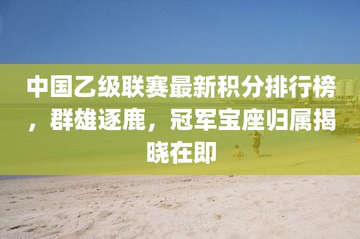 中国乙级联赛最新积分排行榜，群雄逐鹿，冠军宝座归属揭晓在即