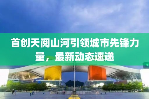 首创天阅山河引领城市先锋力量，最新动态速递