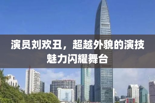 演员刘欢丑，超越外貌的演技魅力闪耀舞台