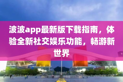 波波app最新版下载指南，体验全新社交娱乐功能，畅游新世界
